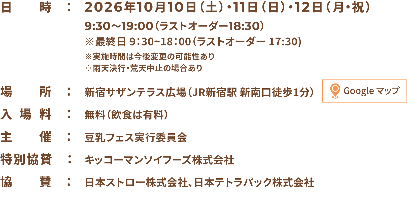 入場無料 日時:2026年10月10日(土)・11日(日)・12日(月・祝)9:30〜19:00(ラストオーダー18:30)※最終日 9:30~18:00(ラストオーダー 17:30)※実施時間は今後変更の可能性あり※雨天決行・荒天中止の場合あり 場所:新宿サザンテラス広場(JR新宿駅 新南口徒歩1分) 入場料:無料(飲食は有料) 主催:豆乳フェス実行委員会 特別協賛:キッコーマンソイフーズ株式会社 協賛:日本ストロー株式会社、日本テトラパック株式会社