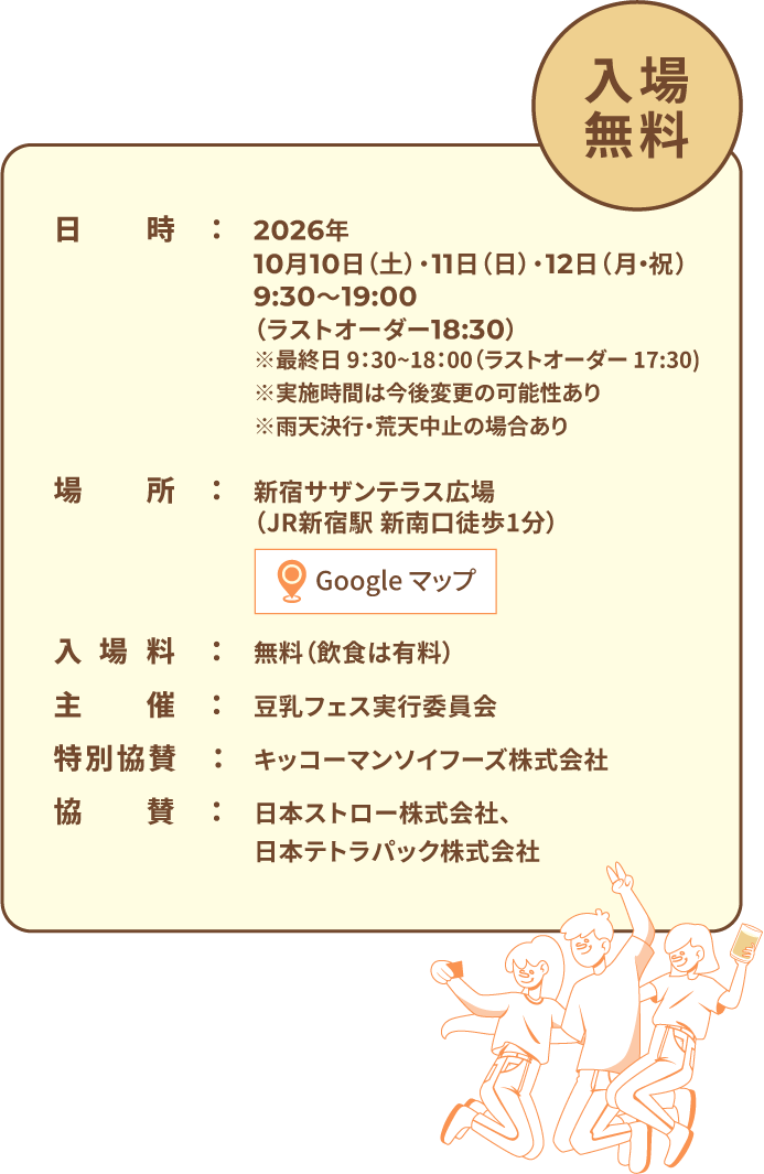 入場無料 日時:2026年10月10日(土)・11日(日)・12日(月・祝)9:30〜19:00(ラストオーダー18:30)※最終日 9:30~18:00(ラストオーダー 17:30)※実施時間は今後変更の可能性あり※雨天決行・荒天中止の場合あり 場所:新宿サザンテラス広場(JR新宿駅 新南口徒歩1分) 入場料:無料(飲食は有料) 主催:豆乳フェス実行委員会 特別協賛:キッコーマンソイフーズ株式会社 協賛:日本ストロー株式会社、日本テトラパック株式会社