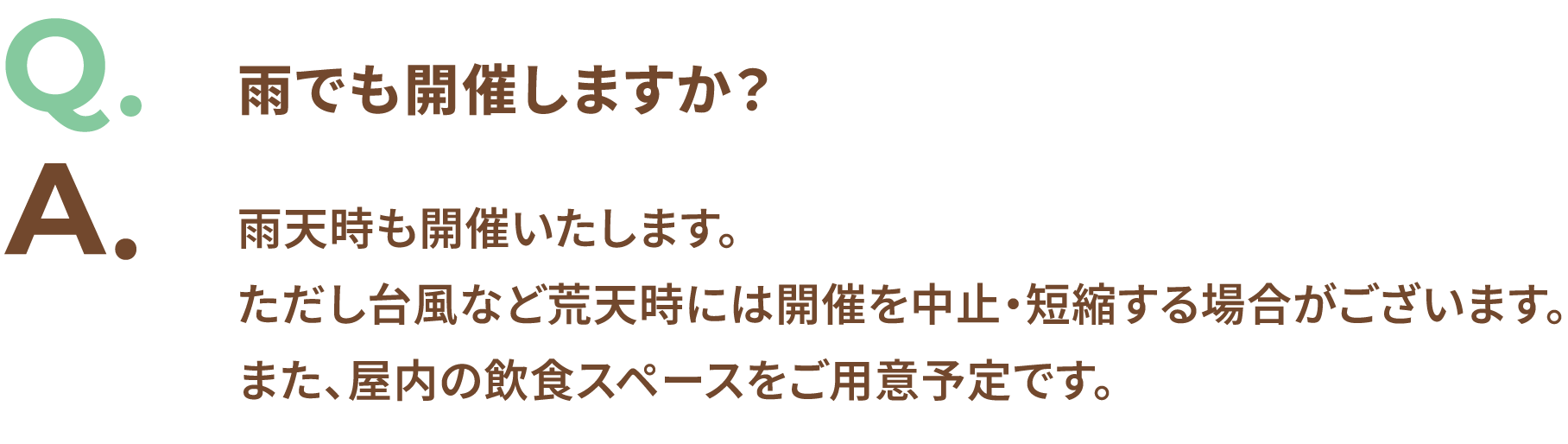 Q.雨でも開催しますか? A.雨天時も開催いたします。ただし台風など荒天時には開催を中止・短縮する場合がございます。また、屋内の飲食スペースをご用意予定です。