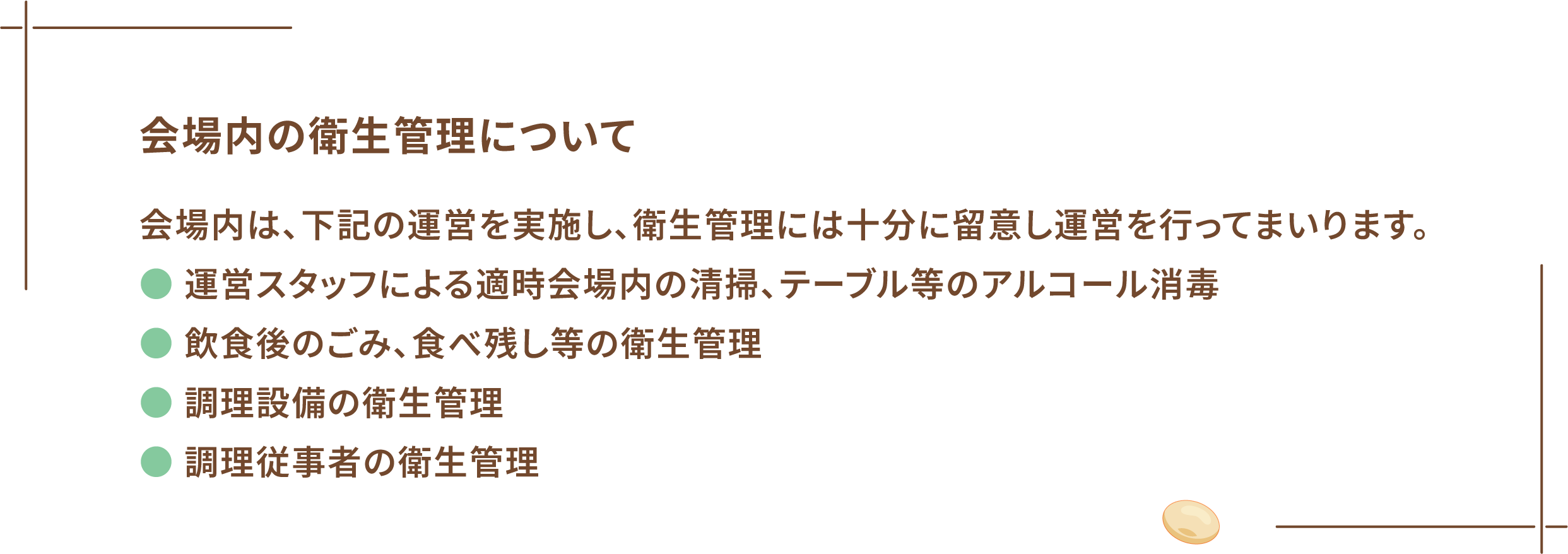 会場内の衛生管理について 会場内は、下記の運営を実施し、衛生管理には十分に留意し運営を行ってまいります。 ● 運営スタッフによる適時会場内の清掃、テーブル等のアルコール消毒 ● 飲食後のごみ、食べ残し等の衛生管理 ● 調理設備の衛生管理 ● 調理従事者の衛生管理