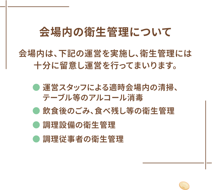 会場内の衛生管理について 会場内は、下記の運営を実施し、衛生管理には十分に留意し運営を行ってまいります。 ● 運営スタッフによる適時会場内の清掃、テーブル等のアルコール消毒 ● 飲食後のごみ、食べ残し等の衛生管理 ● 調理設備の衛生管理 ● 調理従事者の衛生管理