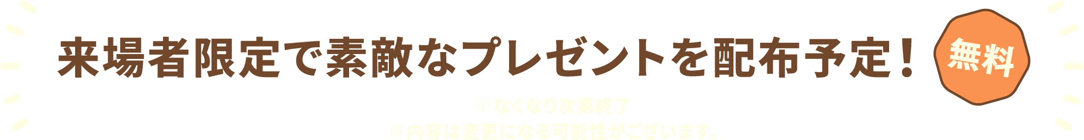来場者限定で素敵なプレゼントを配布予定! 無料 ※なくなり次第終了 ※内容は変更になる可能性がございます。