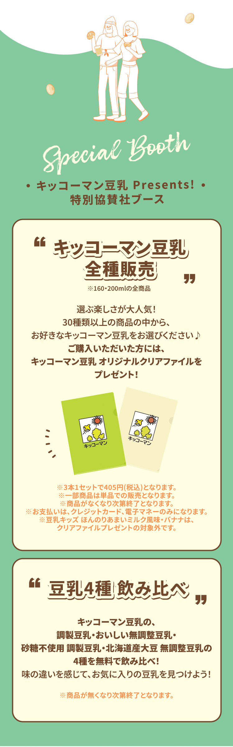 Special Booth キッコーマン豆乳 Presents! 特別協賛社ブース キッコーマン豆乳 全種販売 選ぶ楽しさが大人気!30種類以上の商品の中から、お好きなキッコーマン豆乳をお選びください♪ご購入いただいた方には、キッコーマン豆乳 オリジナルクリアファイルをプレゼント! ※3本1セットで405円(税込)となります。 ※一部商品は単品での販売となります。※商品がなくなり次第終了となります。 ※お支払いは、クレジットカード、電子マネーのみになります。※豆乳キッズ ほんのりあまいミルク風味・バナナは、クリアファイルプレゼントの対象外です。 豆乳4種 飲み比べキッコーマン豆乳の、調製豆乳・おいしい無調整豆乳・砂糖不使用 調製豆乳・北海道産大豆 無調整豆乳の4種を無料で飲み比べ!味の違いを感じて、お気に入りの豆乳を見つけよう! ※商品が無くなり次第終了となります。
